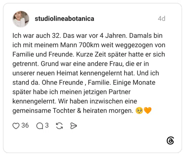 studiolineabotanica 4 Tage Ich war auch 32. Das war vor 4 Jahren. Damals bin ich mit meinem Mann 700km weit weggezogen von Familie und Freunde. Kurze Zeit später hatte er sich getrennt. Grund war eine andere Frau, die er in unserer neuen Heimat kennengelernt hat. Und ich stand da. Ohne Freunde , Familie. Einige Monate später habe ich meinen jetzigen Partner kennengelernt. Wir haben inzwischen eine gemeinsame Tochter & heiraten morgen. 🥺🧡