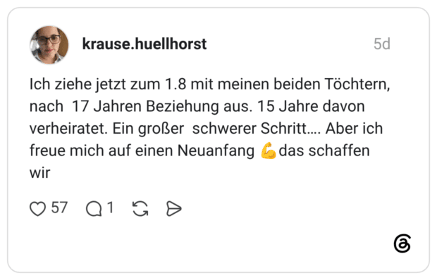 krause.huellhorst 5 Tage Ich ziehe jetzt zum 1.8 mit meinen beiden Töchtern, nach 17 Jahren Beziehung aus. 15 Jahre davon verheiratet. Ein großer schwerer Schritt…. Aber ich freue mich auf einen Neuanfang 💪das schaffen wir