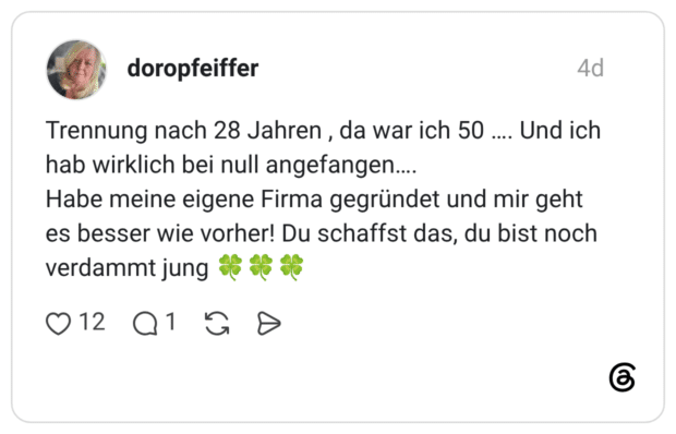 doropfeiffer 4 Tage Trennung nach 28 Jahren , da war ich 50 …. Und ich hab wirklich bei null angefangen…. Habe meine eigene Firma gegründet und mir geht es besser wie vorher! Du schaffst das, du bist noch verdammt jung 🍀🍀🍀