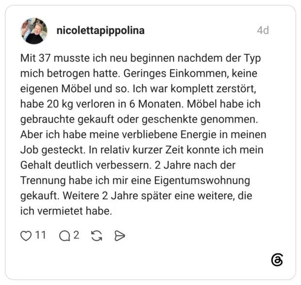 Mit 37 musste ich neu beginnen nachdem der Typ mich betrogen hatte. Geringes Einkommen, keine eigenen Möbel und so. Ich war komplett zerstört, habe 20 kg verloren in 6 Monaten. Möbel habe ich gebrauchte gekauft oder geschenkte genommen. Aber ich habe meine verbliebene Energie in meinen Job gesteckt. In relativ kurzer Zeit konnte ich mein Gehalt deutlich verbessern. 2 Jahre nach der Trennung habe ich mir eine Eigentumswohnung gekauft. Weitere 2 Jahre später eine weitere, die ich vermietet habe.