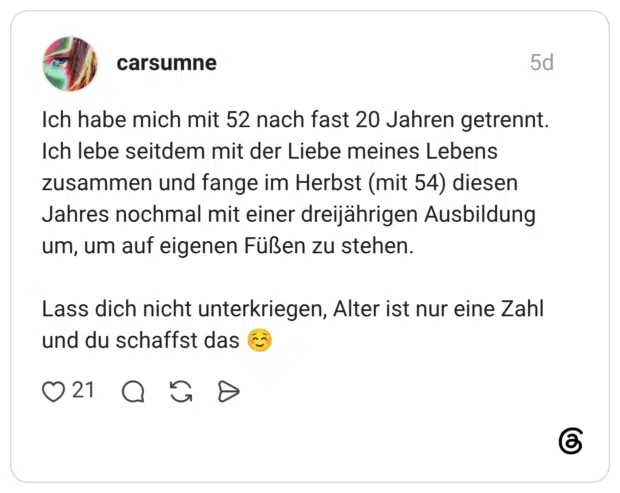 carsumne 5 Tage Ich habe mich mit 52 nach fast 20 Jahren getrennt. Ich lebe seitdem mit der Liebe meines Lebens zusammen und fange im Herbst (mit 54) diesen Jahres nochmal mit einer dreijährigen Ausbildung um, um auf eigenen Füßen zu stehen. Lass dich nicht unterkriegen, Alter ist nur eine Zahl und du schaffst das ☺️