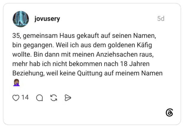 35, gemeinsam Haus gekauft auf seinen Namen, bin gegangen. Weil ich aus dem goldenen Käfig wollte. Bin dann mit meinen Anziehsachen raus, mehr hab ich nicht bekommen nach 18 Jahren Beziehung, weil keine Quittung auf meinem Namen 🤦🏽‍♀️