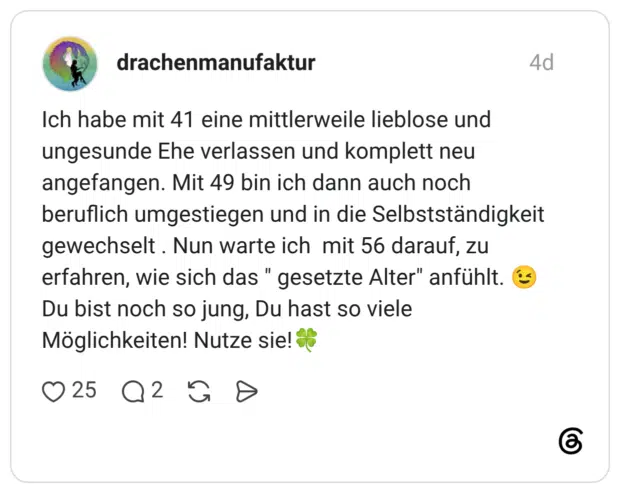 drachenmanufaktur 4 Tage Ich habe mit 41 eine mittlerweile lieblose und ungesunde Ehe verlassen und komplett neu angefangen. Mit 49 bin ich dann auch noch beruflich umgestiegen und in die Selbstständigkeit gewechselt . Nun warte ich mit 56 darauf, zu erfahren, wie sich das " gesetzte Alter" anfühlt. 😉 Du bist noch so jung, Du hast so viele Möglichkeiten! Nutze sie!🍀