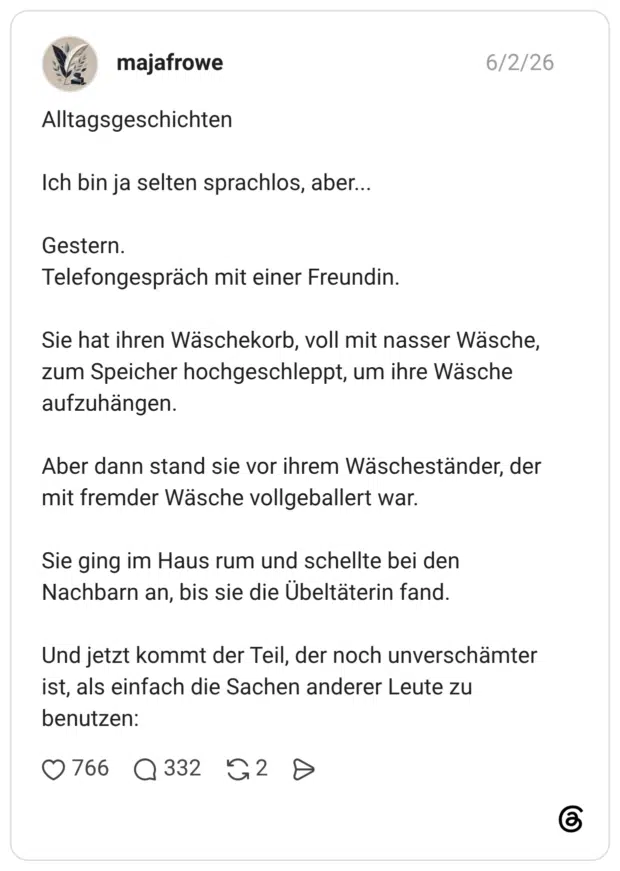Alltagsgeschichten Ich bin ja selten sprachlos, aber... Gestern. Telefongespräch mit einer Freundin. Sie hat ihren Wäschekorb, voll mit nasser Wäsche, zum Speicher hochgeschleppt, um ihre Wäsche aufzuhängen. Aber dann stand sie vor ihrem Wäscheständer, der mit fremder Wäsche vollgeballert war. Sie ging im Haus rum und schellte bei den Nachbarn an, bis sie die Übeltäterin fand. Und jetzt kommt der Teil, der noch unverschämter ist, als einfach die Sachen anderer Leute zu benutzen: