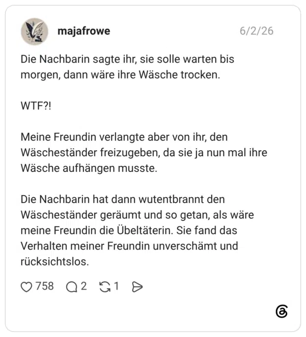 Die Nachbarin sagte ihr, sie solle warten bis morgen, dann wäre ihre Wäsche trocken. WTF?! Meine Freundin verlangte aber von ihr, den Wäscheständer freizugeben, da sie ja nun mal ihre Wäsche aufhängen musste. Die Nachbarin hat dann wutentbrannt den Wäscheständer geräumt und so getan, als wäre meine Freundin die Übeltäterin. Sie fand das Verhalten meiner Freundin unverschämt und rücksichtslos.