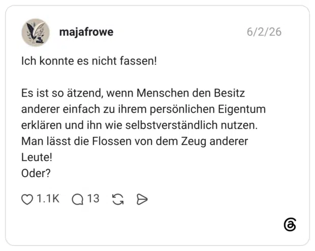 Ich konnte es nicht fassen! Es ist so ätzend, wenn Menschen den Besitz anderer einfach zu ihrem persönlichen Eigentum erklären und ihn wie selbstverständlich nutzen. Man lässt die Flossen von dem Zeug anderer Leute! Oder?