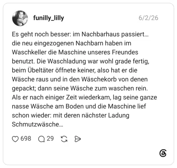 Es geht noch besser: im Nachbarhaus passiert… die neu eingezogenen Nachbarn haben im Waschkeller die Maschine unseres Freundes benutzt. Die Waschladung war wohl grade fertig, beim Übeltäter öffnete keiner, also hat er die Wäsche raus und in den Wäschekorb von denen gepackt; dann seine Wäsche zum waschen rein. Als er nach einiger Zeit wiederkam, lag seine ganze nasse Wäsche am Boden und die Maschine lief schon wieder: mit deren nächster Ladung Schmutzwäsche…