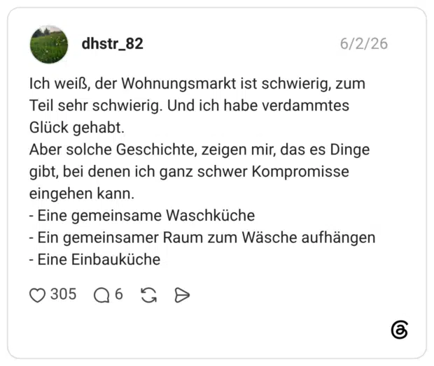 Ich weiß, der Wohnungsmarkt ist schwierig, zum Teil sehr schwierig. Und ich habe verdammtes Glück gehabt. Aber solche Geschichte, zeigen mir, das es Dinge gibt, bei denen ich ganz schwer Kompromisse eingehen kann. - Eine gemeinsame Waschküche - Ein gemeinsamer Raum zum Wäsche aufhängen - Eine Einbauküche