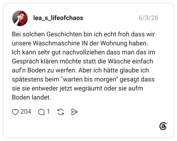 Bei solchen Geschichten bin ich echt froh dass wir unsere Waschmaschine IN der Wohnung haben. Ich kann sehr gut nachvollziehen dass man das im Gespräch klären möchte statt die Wäsche einfach auf'n Boden zu werfen. Aber ich hätte glaube ich spätestens beim "warten bis morgen" gesagt dass sie sie entweder jetzt wegräumt oder sie aufm Boden landet.