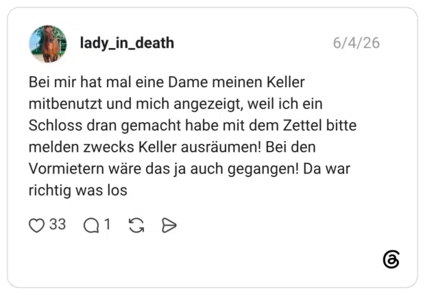 Bei mir hat mal eine Dame meinen Keller mitbenutzt und mich angezeigt, weil ich ein Schloss dran gemacht habe mit dem Zettel bitte melden zwecks Keller ausräumen! Bei den Vormietern wäre das ja auch gegangen! Da war richtig was los