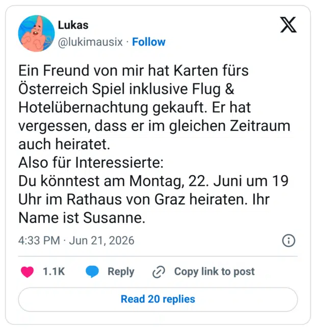 Ein Freund von mir hat Karten fürs Österreich Spiel inklusive Flug & Hotelübernachtung gekauft. Er hat vergessen, dass er im gleichen Zeitraum auch heiratet. Also für Interessierte: Du könntest am Montag, 22. Juni um 19 Uhr im Rathaus von Graz heiraten. Ihr Name ist Susanne.