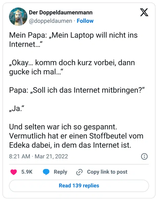 Mein Papa: „Mein Laptop will nicht ins Internet…“ „Okay… komm doch kurz vorbei, dann gucke ich mal…“ Papa: „Soll ich das Internet mitbringen?“ „Ja.“ Und selten war ich so gespannt. Vermutlich hat er einen Stoffbeutel vom Edeka dabei, in dem das Internet ist.
