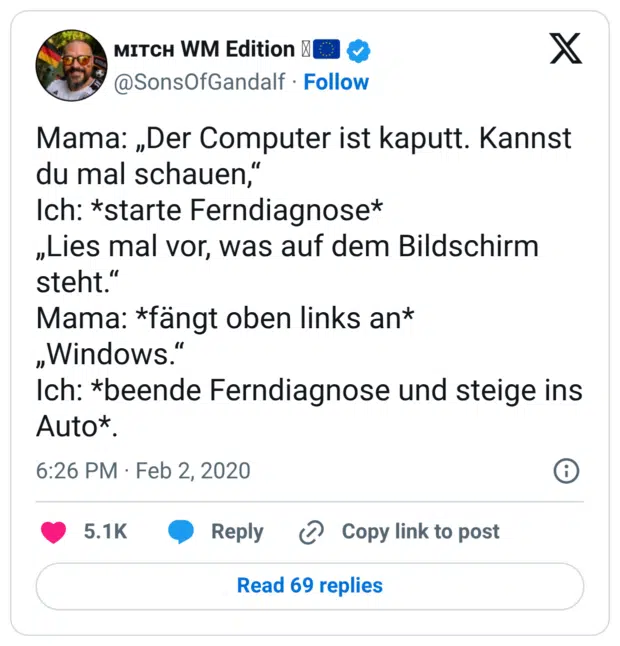 Mama: „Der Computer ist kaputt. Kannst du mal schauen,“ Ich: *starte Ferndiagnose* „Lies mal vor, was auf dem Bildschirm steht.“ Mama: *fängt oben links an* „Windows.“ Ich: *beende Ferndiagnose und steige ins Auto*.