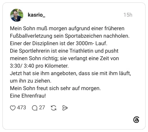 Mein Sohn muß morgen aufgrund einer früheren Fußballverletzung sein Sportabzeichen nachholen. Einer der Disziplinen ist der 3000m- Lauf. Die Sportlehrerin ist eine Triathletin und pusht meinen Sohn richtig; sie verlangt eine Zeit von 3:30/ 3:40 pro Kilometer. Jetzt hat sie ihm angeboten, dass sie mit ihm läuft, um ihn zu ziehen. Mein Sohn freut sich sehr auf morgen. Eine Ehrenfrau