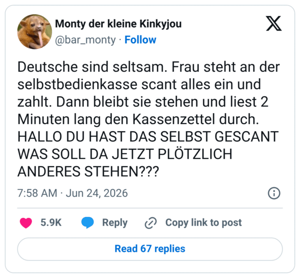 Deutsche sind seltsam. Frau steht an der selbstbedienkasse scant alles ein und zahlt. Dann bleibt sie stehen und liest 2 Minuten lang den Kassenzettel durch. HALLO DU HAST DAS SELBST GESCANT WAS SOLL DA JETZT PLÖTZLICH ANDERES STEHEN???