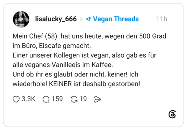 Mein Chef (58) hat uns heute, wegen den 500 Grad im Büro, Eiscafe gemacht. Einer unserer Kollegen ist vegan, also gab es für alle veganes Vanilleeis im Kaffee. Und ob ihr es glaubt oder nicht, keiner! Ich wiederhole! KEINER ist deshalb gestorben!