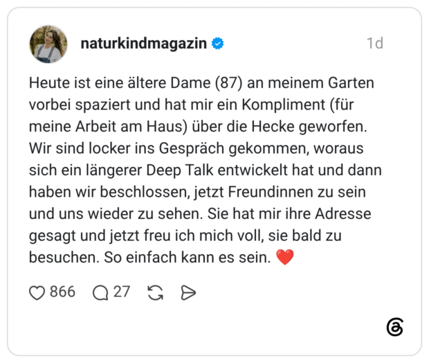 Heute ist eine ältere Dame (87) an meinem Garten vorbei spaziert und hat mir ein Kompliment (für meine Arbeit am Haus) über die Hecke geworfen. Wir sind locker ins Gespräch gekommen, woraus sich ein längerer Deep Talk entwickelt hat und dann haben wir beschlossen, jetzt Freundinnen zu sein und uns wieder zu sehen. Sie hat mir ihre Adresse gesagt und jetzt freu ich mich voll, sie bald zu besuchen. So einfach kann es sein. ❤️
