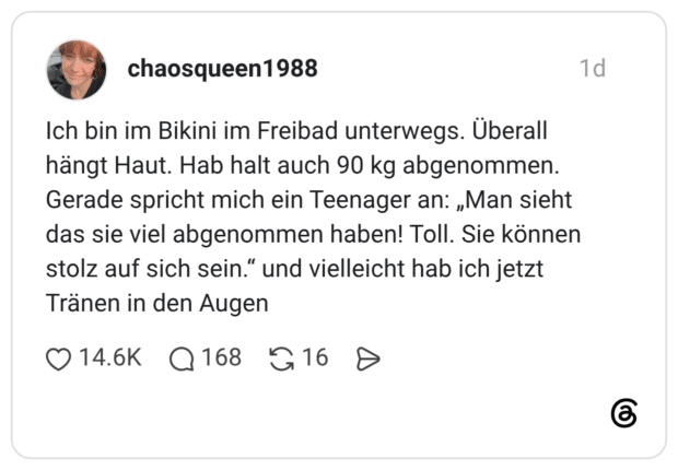 Ich bin im Bikini im Freibad unterwegs. Überall hängt Haut. Hab halt auch 90 kg abgenommen. Gerade spricht mich ein Teenager an: „Man sieht das sie viel abgenommen haben! Toll. Sie können stolz auf sich sein.“ und vielleicht hab ich jetzt Tränen in den Augen