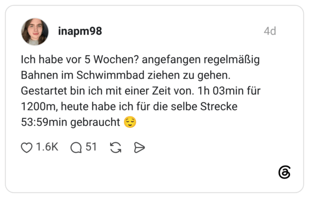 Ich habe vor 5 Wochen? angefangen regelmäßig Bahnen im Schwimmbad ziehen zu gehen. Gestartet bin ich mit einer Zeit von. 1h 03min für 1200m, heute habe ich für die selbe Strecke 53:59min gebraucht 😌