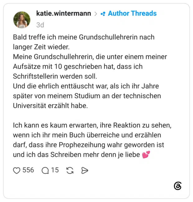 Bald treffe ich meine Grundschullehrerin nach langer Zeit wieder. Meine Grundschullehrerin, die unter einem meiner Aufsätze mit 10 geschrieben hat, dass ich Schriftstellerin werden soll. Und die ehrlich enttäuscht war, als ich ihr Jahre später von meinem Studium an der technischen Universität erzählt habe. Ich kann es kaum erwarten, ihre Reaktion zu sehen, wenn ich ihr mein Buch überreiche und erzählen darf, dass ihre Prophezeihung wahr geworden ist und ich das Schreiben mehr denn je liebe 💕
