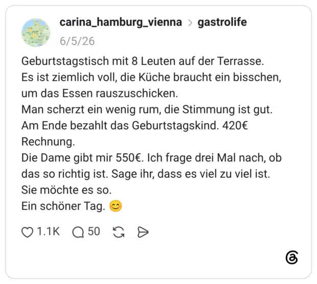 Geburtstagstisch mit 8 Leuten auf der Terrasse. Es ist ziemlich voll, die Küche braucht ein bisschen, um das Essen rauszuschicken. Man scherzt ein wenig rum, die Stimmung ist gut. Am Ende bezahlt das Geburtstagskind. 420€ Rechnung. Die Dame gibt mir 550€. Ich frage drei Mal nach, ob das so richtig ist. Sage ihr, dass es viel zu viel ist. Sie möchte es so. Ein schöner Tag. 😊