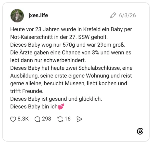 Heute vor 23 Jahren wurde in Krefeld ein Baby per Not-Kaiserschnitt in der 27. SSW geholt. Dieses Baby wog nur 570g und war 29cm groß. Die Ärzte gaben eine Chance von 3% und wenn es lebt dann nur schwerbehindert. Dieses Baby hat heute zwei Schulabschlüsse, eine Ausbildung, seine erste eigene Wohnung und reist gerne alleine, besucht Museen, liebt kochen und trifft Freunde. Dieses Baby ist gesund und glücklich. Dieses Baby bin ich💕
