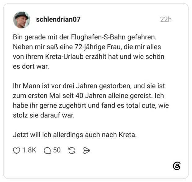 Bin gerade mit der Flughafen-S-Bahn gefahren. Neben mir saß eine 72-jährige Frau, die mir alles von ihrem Kreta-Urlaub erzählt hat und wie schön es dort war. Ihr Mann ist vor drei Jahren gestorben, und sie ist zum ersten Mal seit 40 Jahren alleine gereist. Ich habe ihr gerne zugehört und fand es total cute, wie stolz sie darauf war. Jetzt will ich allerdings auch nach Kreta.