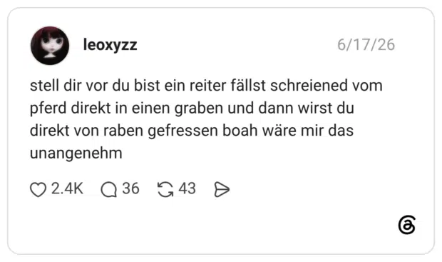 stell dir vor du bist ein reiter fällst schreiened vom pferd direkt in einen graben und dann wirst du direkt von raben gefressen boah wäre mir das unangenehm