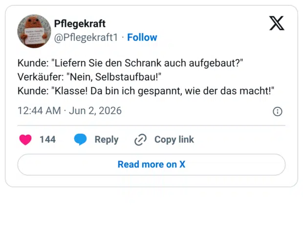 Kunde: "Liefern Sie den Schrank auch aufgebaut?" Verkäufer: "Nein, Selbstaufbau!" Kunde: "Klasse! Da bin ich gespannt, wie der das macht!"