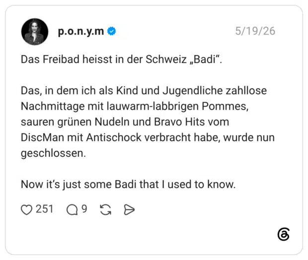 Das Freibad heisst in der Schweiz „Badi". Das, in dem ich als Kind und Jugendliche zahllose Nachmittage mit lauwarm-labbrigen Pommes, sauren grünen Nudeln und Bravo Hits vom DiscMan mit Antischock verbracht habe, wurde nun geschlossen. Now it's just some Badi that I used to know.