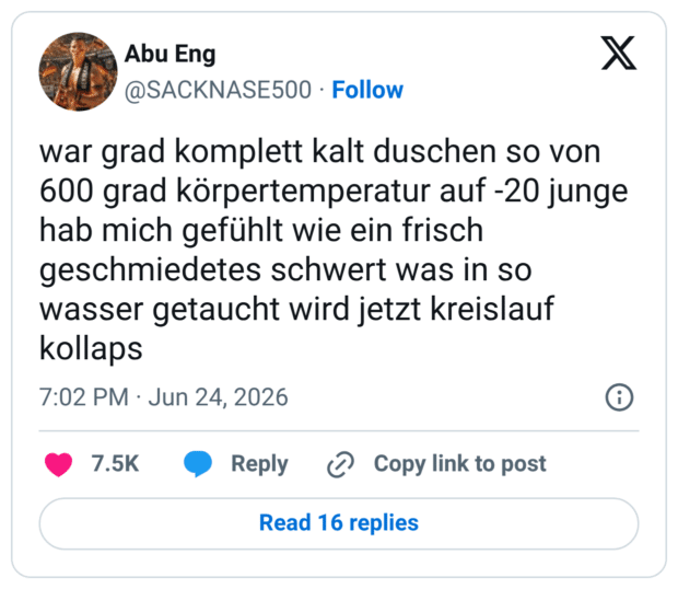 war grad komplett kalt duschen so von 600 grad körpertemperatur auf -20 junge hab mich gefühlt wie ein frisch geschmiedetes schwert was in so wasser getaucht wird jetzt kreislauf kollaps