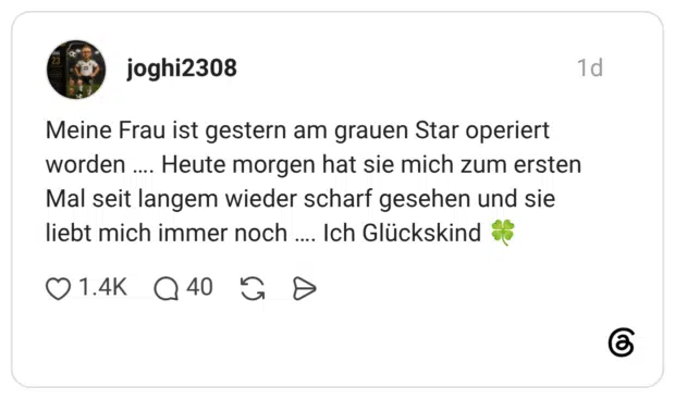 Meine Frau ist gestern am grauen Star operiert worden ... Heute morgen hat sie mich zum ersten Mal seit langem wieder scharf gesehen und sie liebt mich immer noch .... Ich Glückskind