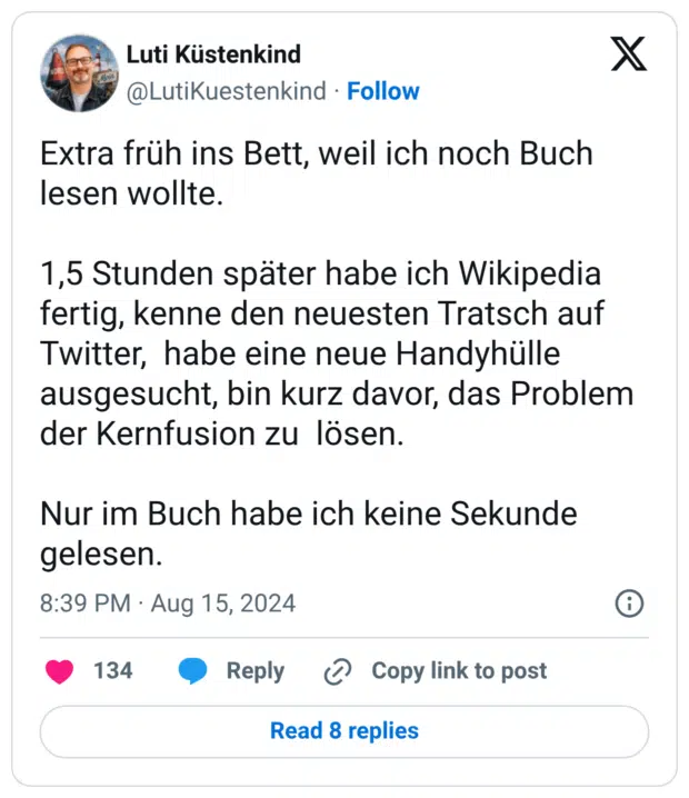 Extra früh ins Bett, weil ich noch Buch lesen wollte. 1,5 Stunden später habe ich Wikipedia fertig, kenne den neuesten Tratsch auf Twitter, habe eine neue Handyhülle ausgesucht, bin kurz davor, das Problem der Kernfusion zu lösen. Nur im Buch habe ich keine Sekunde gelesen.