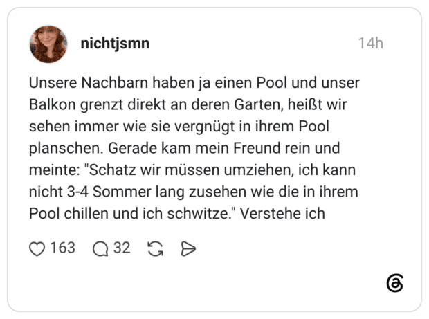 Unsere Nachbarn haben ja einen Pool und unser Balkon grenzt direkt an deren Garten, heißt wir sehen immer wie sie vergnügt in ihrem Pool planschen. Gerade kam mein Freund rein und meinte: "Schatz wir müssen umziehen, ich kann nicht 3-4 Sommer lang zusehen wie die in ihrem Pool chillen und ich schwitze." Verstehe ich