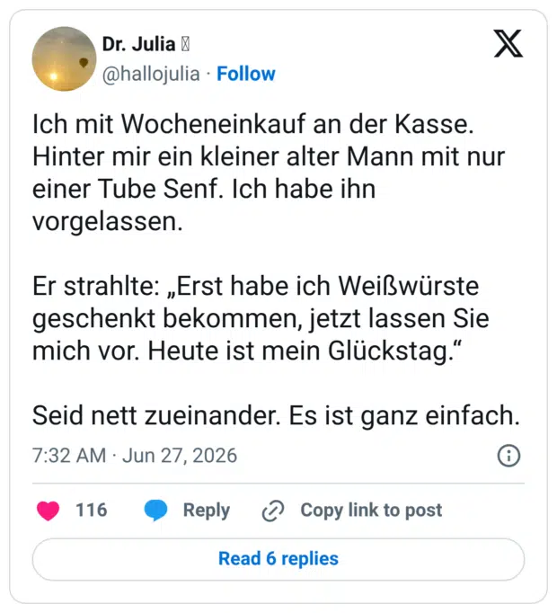 Ich mit Wocheneinkauf an der Kasse. Hinter mir ein kleiner alter Mann mit nur einer Tube Senf. Ich habe ihn vorgelassen. Er strahlte: „Erst habe ich Weißwürste geschenkt bekommen, jetzt lassen Sie mich vor. Heute ist mein Glückstag." Seid nett zueinander. Es ist ganz einfach.