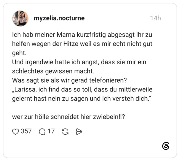 Ich hab meiner Mama kurzfristig abgesagt ihr zu helfen wegen der Hitze weil es mir echt nicht gut geht. Und irgendwie hatte ich angst, dass sie mir ein schlechtes gewissen macht. Was sagt sie als wir gerad telefonieren? „Larissa, ich find das so toll, dass du mittlerweile gelernt hast nein zu sagen und ich versteh dich." wer zur hölle schneidet hier zwiebeln!!?