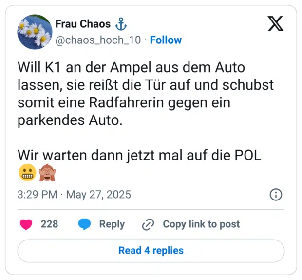 Will K1 an der Ampel aus dem Auto lassen, sie reißt die Tür auf und schubst somit eine Radfahrerin gegen ein parkendes Auto. Wir warten dann jetzt mal auf die POL