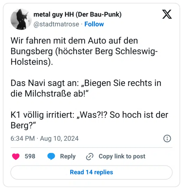 Wir fahren mit dem Auto auf den Bungsberg (höchster Berg Schleswig-Holsteins). Das Navi sagt an: „Biegen Sie rechts in die Milchstraße ab!“ K1 völlig irritiert: „Was?!? So hoch ist der Berg?"