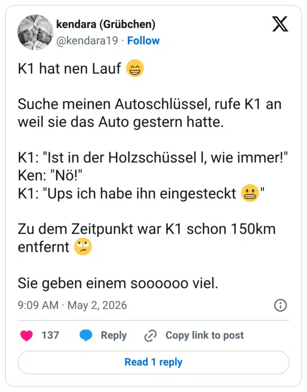 K1 hat nen Lauf Suche meinen Autoschlüssel, rufe K1 an weil sie das Auto gestern hatte. K1: "Ist in der Holzschüssel I, wie immer!" Ken: "Nö!" K1: "Ups ich habe ihn eingesteckt " Zu dem Zeitpunkt war K1 schon 150km entfernt Sie geben einem soooooo viel.