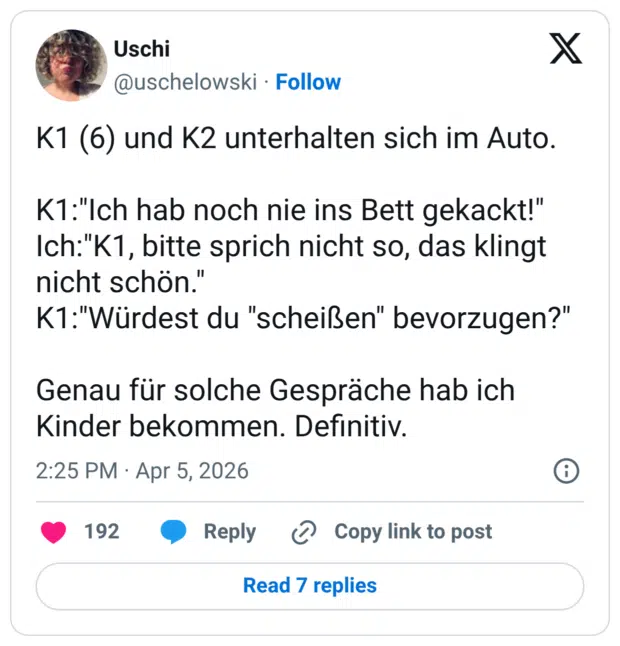 K1 (6) und K2 unterhalten sich im Auto. K1:"Ich hab noch nie ins Bett gekackt!" Ich:"K1, bitte sprich nicht so, das klingt nicht schön." K1:"Würdest du "scheißen" bevorzugen?" Genau für solche Gespräche hab ich Kinder bekommen. Definitiv.