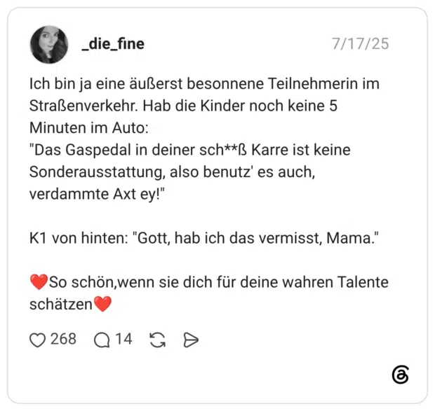 Ich bin ja eine äußerst besonnene Teilnehmerin im Straßenverkehr. Hab die Kinder noch keine 5 Minuten im Auto: "Das Gaspedal in deiner sch**ẞ Karre ist keine Sonderausstattung, also benutz' es auch, verdammte Axt ey!" K1 von hinten: "Gott, hab ich das vermisst, Mama." So schön, wenn sie dich für deine wahren Talente schätzen