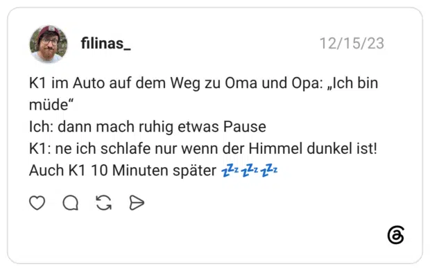 K1 im Auto auf dem Weg zu Oma und Opa: „Ich bin müde" Ich: dann mach ruhig etwas Pause K1: ne ich schlafe nur wenn der Himmel dunkel ist! Auch K1 10 Minuten später zzzzzzzzz