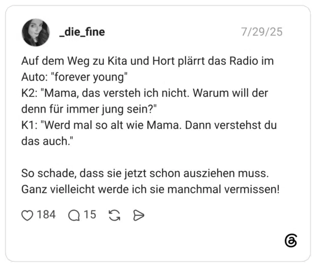 Auf dem Weg zu Kita und Hort plärrt das Radio im Auto: "forever young" K2: "Mama, das versteh ich nicht. Warum will der denn für immer jung sein?" K1: "Werd mal so alt wie Mama. Dann verstehst du das auch." So schade, dass sie jetzt schon ausziehen muss. Ganz vielleicht werde ich sie manchmal vermissen!