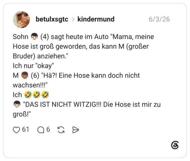 Sohn (4) sagt heute im Auto "Mama, meine Hose ist groß geworden, das kann M (großer Bruder) anziehen." Ich nur "okay" M (6) "Hä?! Eine Hose kann doch nicht wachsen!!!" Ich "DAS IST NICHT WITZIG!!! Die Hose ist mir zu groß!"