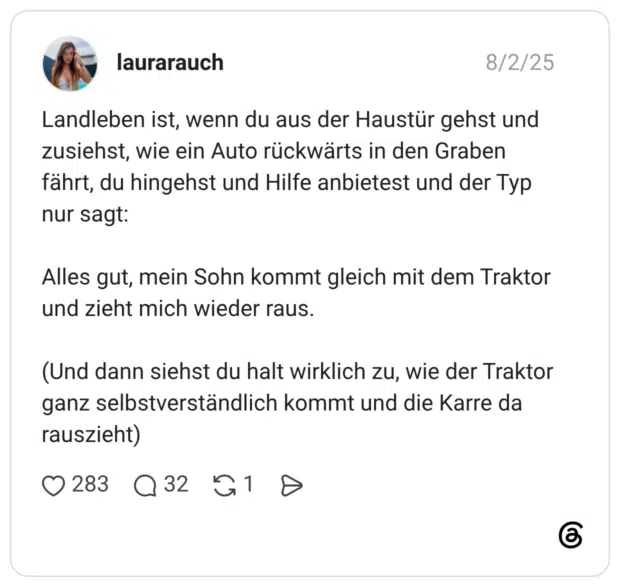 Landleben ist, wenn du aus der Haustür gehst und zusiehst, wie ein Auto rückwärts in den Graben fährt, du hingehst und Hilfe anbietest und der Typ nur sagt: Alles gut, mein Sohn kommt gleich mit dem Traktor und zieht mich wieder raus. (Und dann siehst du halt wirklich zu, wie der Traktor ganz selbstverständlich kommt und die Karre da rauszieht)