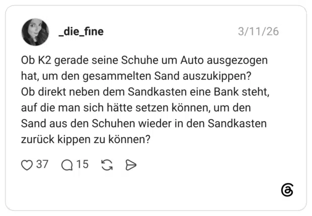 Ob K2 gerade seine Schuhe um Auto ausgezogen hat, um den gesammelten Sand auszukippen? Ob direkt neben dem Sandkasten eine Bank steht, auf die man sich hätte setzen können, um den Sand aus den Schuhen wieder in den Sandkasten zurück kippen zu können?