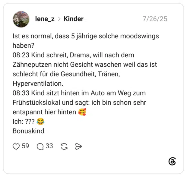 Ist es normal, dass 5 jährige solche moodswings haben? 08:23 Kind schreit, Drama, will nach dem Zähneputzen nicht Gesicht waschen weil das ist schlecht für die Gesundheit, Tränen, Hyperventilation. 08:33 Kind sitzt hinten im Auto am Weg zum Frühstückslokal und sagt: ich bin schon sehr entspannt hier hinten Ich: ??? Bonuskind