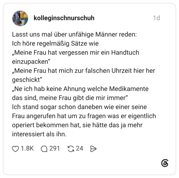 Lasst uns mal über unfähige Männer reden: Ich höre regelmäßig Sätze wie „Meine Frau hat vergessen mir ein Handtuch einzupacken" „Meine Frau hat mich zur falschen Uhrzeit hier her geschickt" „Ne ich hab keine Ahnung welche Medikamente das sind, meine Frau gibt die mir immer" Ich stand sogar schon daneben wie einer seine Frau angerufen hat um zu fragen was er eigentlich operiert bekommen hat, sie hätte das ja mehr interessiert als ihn.