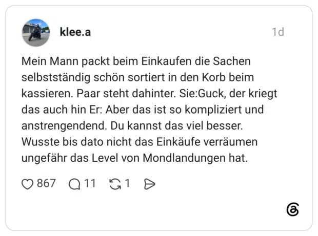 Mein Mann packt beim Einkaufen die Sachen selbstständig schön sortiert in den Korb beim kassieren. Paar steht dahinter. Sie:Guck, der kriegt das auch hin Er: Aber das ist so kompliziert und anstrengendend. Du kannst das viel besser. Wusste bis dato nicht das Einkäufe verräumen ungefähr das Level von Mondlandungen hat.