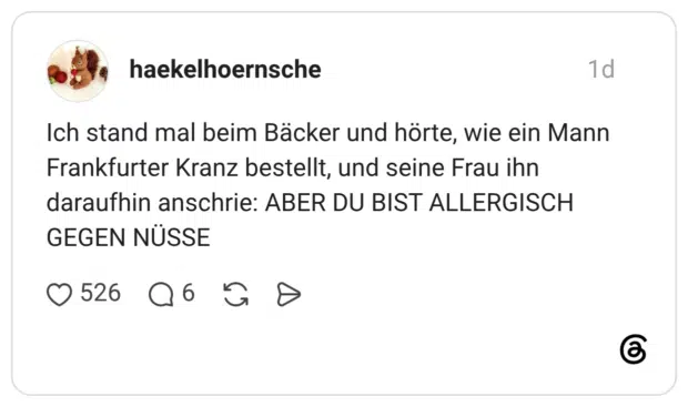 Ich stand mal beim Bäcker und hörte, wie ein Mann Frankfurter Kranz bestellt, und seine Frau ihn daraufhin anschrie: ABER DU BIST ALLERGISCH GEGEN NÜSSE